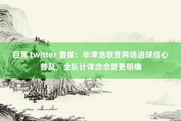 巨屌 twitter 鲁媒：毕津浩联贯两场进球信心普及，全队计谋念念路更明确