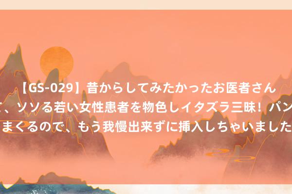 【GS-029】昔からしてみたかったお医者さんゴッコ ニセ医者になって、ソソる若い女性患者を物色しイタズラ三昧！パンツにシミまで作って感じまくるので、もう我慢出来ずに挿入しちゃいました。ああ、昔から憧れていたお医者さんゴッコをついに達成！ 85后小花侧颜对比，望望你pick哪一个？