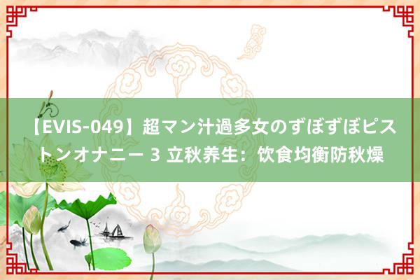 【EVIS-049】超マン汁過多女のずぼずぼピストンオナニー 3 立秋养生：饮食均衡防秋燥