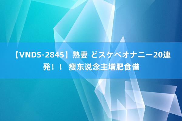 【VNDS-2845】熟妻 どスケベオナニー20連発！！ 瘦东说念主增肥食谱