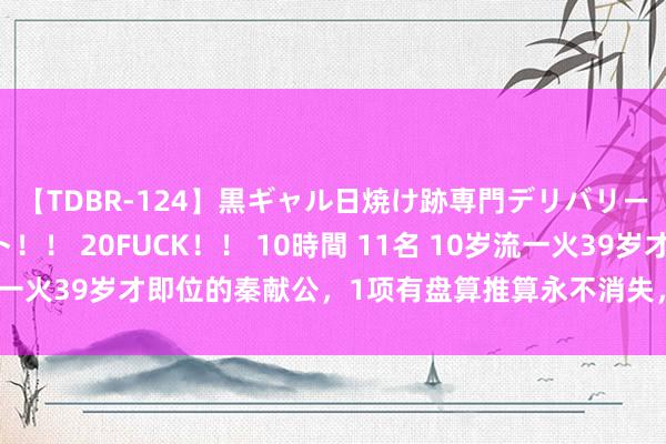 【TDBR-124】黒ギャル日焼け跡専門デリバリーヘルス チョーベスト！！ 20FUCK！！ 10時間 11名 10岁流一火39岁才即位的秦献公，1项有盘算推算永不消失，3场斗争定乾坤