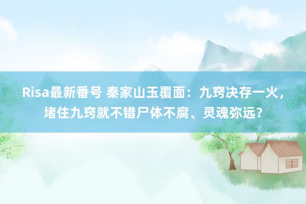 Risa最新番号 秦家山玉覆面：九窍决存一火，堵住九窍就不错尸体不腐、灵魂弥远？