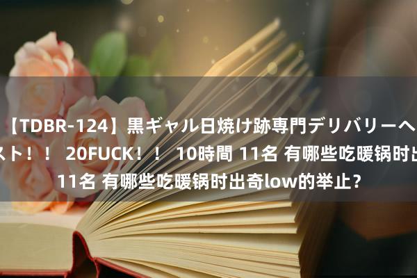 【TDBR-124】黒ギャル日焼け跡専門デリバリーヘルス チョーベスト！！ 20FUCK！！ 10時間 11名 有哪些吃暖锅时出奇low的举止？