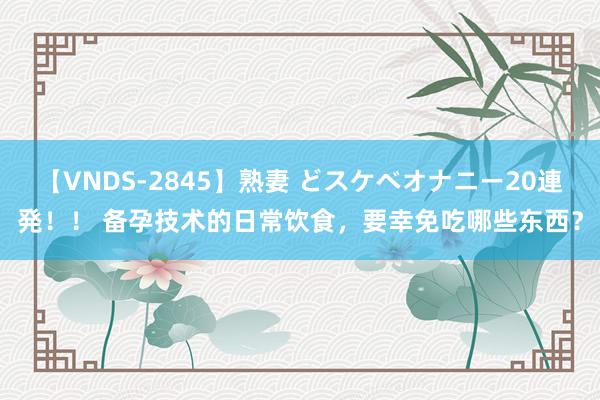 【VNDS-2845】熟妻 どスケベオナニー20連発！！ 备孕技术的日常饮食，要幸免吃哪些东西？