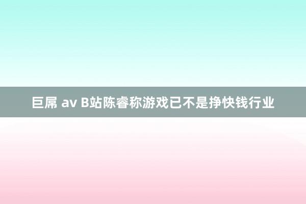 巨屌 av B站陈睿称游戏已不是挣快钱行业