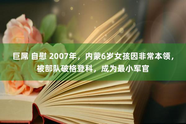 巨屌 自慰 2007年，内蒙6岁女孩因非常本领，被部队破格登科，成为最小军官