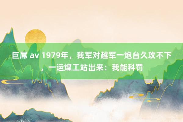 巨屌 av 1979年，我军对越军一炮台久攻不下，一运煤工站出来：我能科罚