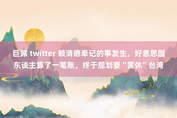 巨屌 twitter 赖清德牵记的事发生，好意思国东谈主算了一笔账，终于规划要“罢休”台湾