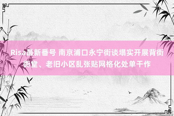 Risa最新番号 南京浦口永宁街谈塌实开展背街衖堂、老旧小区乱张贴网格化处单干作