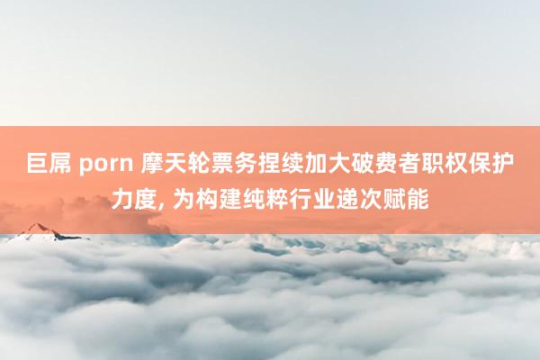 巨屌 porn 摩天轮票务捏续加大破费者职权保护力度, 为构建纯粹行业递次赋能