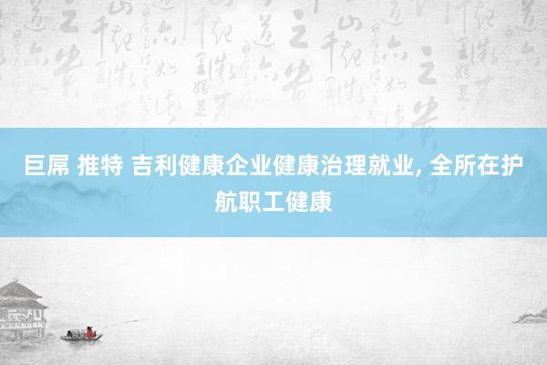 巨屌 推特 吉利健康企业健康治理就业, 全所在护航职工健康