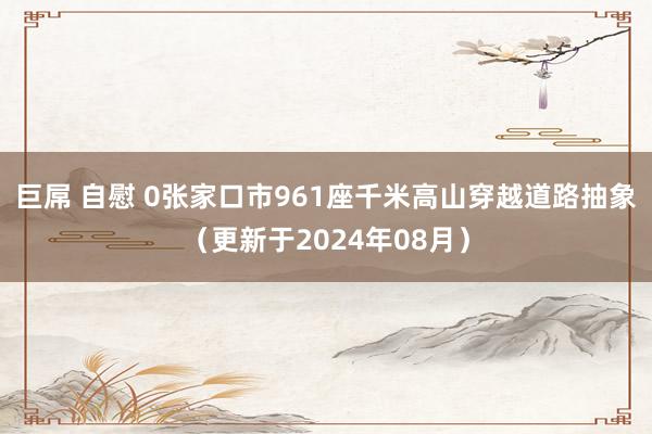 巨屌 自慰 0张家口市961座千米高山穿越道路抽象（更新于2024年08月）