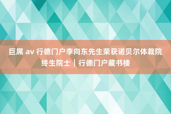 巨屌 av 行德门户李向东先生荣获诺贝尔体裁院终生院士┃行德门户藏书楼