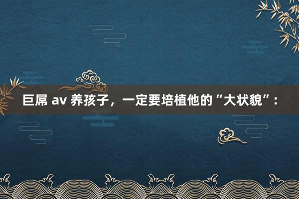 巨屌 av 养孩子，一定要培植他的“大状貌”：