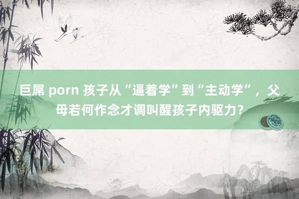 巨屌 porn 孩子从“逼着学”到“主动学”，父母若何作念才调叫醒孩子内驱力？