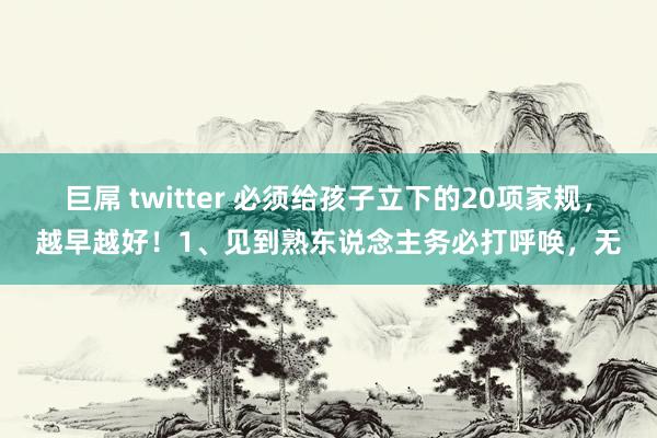 巨屌 twitter 必须给孩子立下的20项家规，越早越好！1、见到熟东说念主务必打呼唤，无