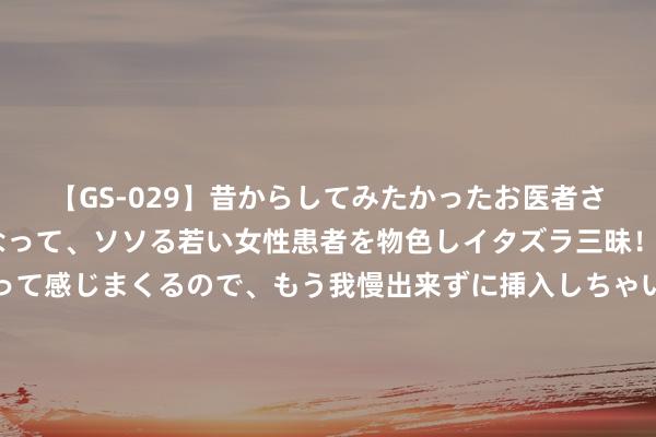 【GS-029】昔からしてみたかったお医者さんゴッコ ニセ医者になって、ソソる若い女性患者を物色しイタズラ三昧！パンツにシミまで作って感じまくるので、もう我慢出来ずに挿入しちゃいました。ああ、昔から憧れていたお医者さんゴッコをついに達成！ 49家险企上半年车险保费出炉：最热潮三千 新能源仍未走出高价