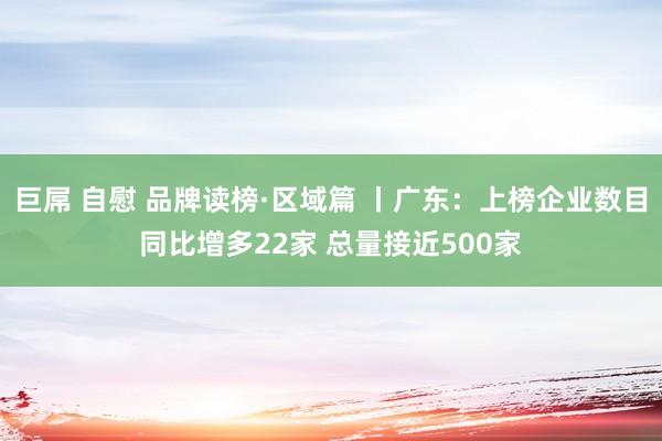 巨屌 自慰 品牌读榜·区域篇 丨广东：上榜企业数目同比增多22家 总量接近500家