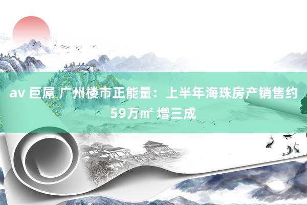 av 巨屌 广州楼市正能量：上半年海珠房产销售约59万㎡ 增三成