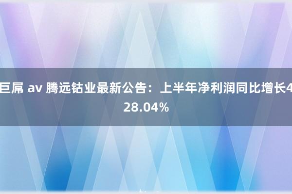 巨屌 av 腾远钴业最新公告：上半年净利润同比增长428.04%