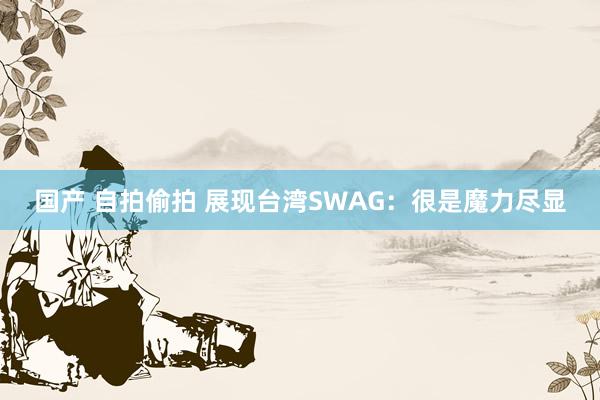 国产 自拍偷拍 展现台湾SWAG：很是魔力尽显