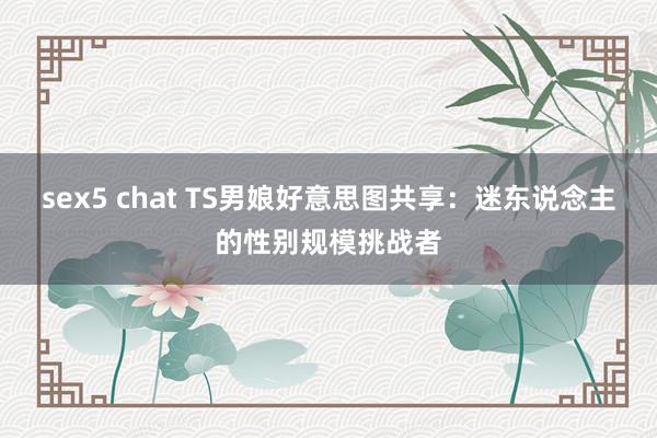 sex5 chat TS男娘好意思图共享：迷东说念主的性别规模挑战者