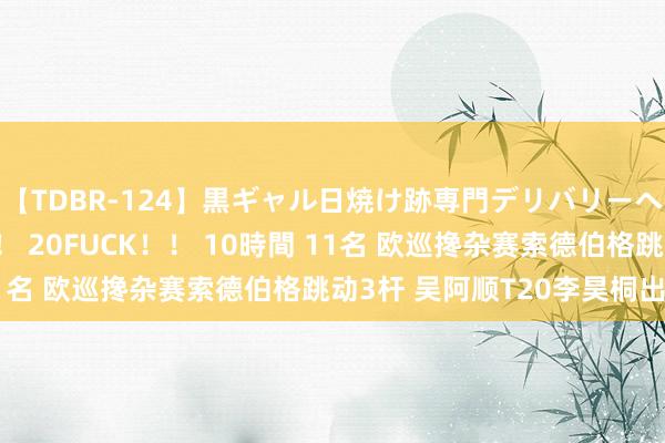 【TDBR-124】黒ギャル日焼け跡専門デリバリーヘルス チョーベスト！！ 20FUCK！！ 10時間 11名 欧巡搀杂赛索德伯格跳动3杆 吴阿顺T20李昊桐出局