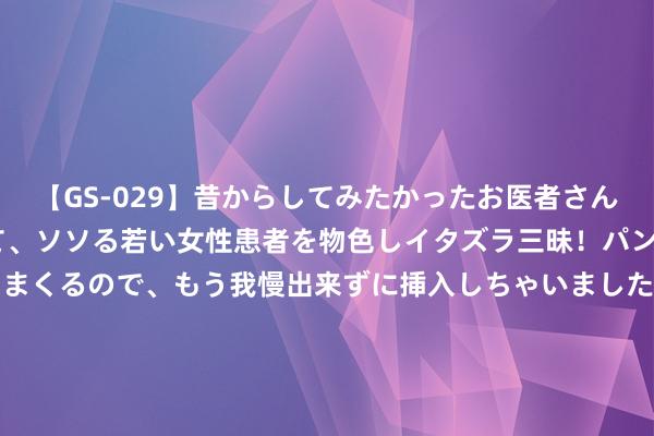 【GS-029】昔からしてみたかったお医者さんゴッコ ニセ医者になって、ソソる若い女性患者を物色しイタズラ三昧！パンツにシミまで作って感じまくるので、もう我慢出来ずに挿入しちゃいました。ああ、昔から憧れていたお医者さんゴッコをついに達成！ 绍普莱特精英赛首轮尤布61杆提升 刘艳T17任玥T39