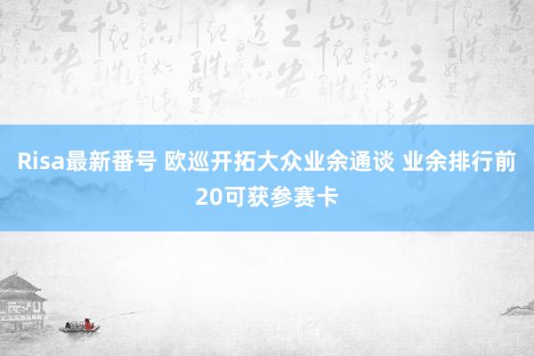 Risa最新番号 欧巡开拓大众业余通谈 业余排行前20可获参赛卡