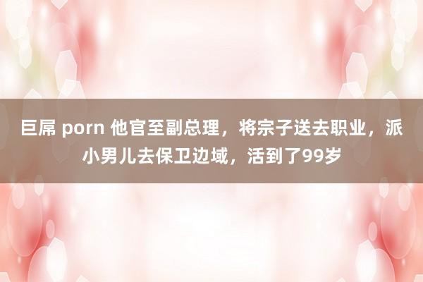 巨屌 porn 他官至副总理，将宗子送去职业，派小男儿去保卫边域，活到了99岁