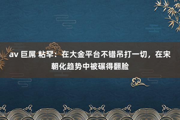 av 巨屌 粘罕：在大金平台不错吊打一切，在宋朝化趋势中被碾得翻脸