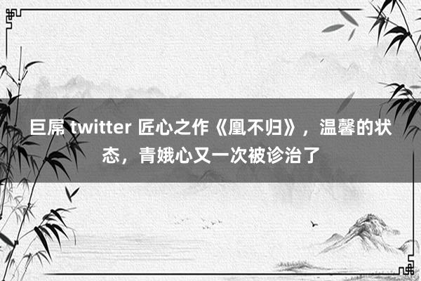 巨屌 twitter 匠心之作《凰不归》，温馨的状态，青娥心又一次被诊治了