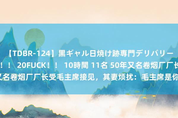 【TDBR-124】黒ギャル日焼け跡専門デリバリーヘルス チョーベスト！！ 20FUCK！！ 10時間 11名 50年又名卷烟厂厂长受毛主席接见，其妻烦扰：毛主席是你什么东说念主？