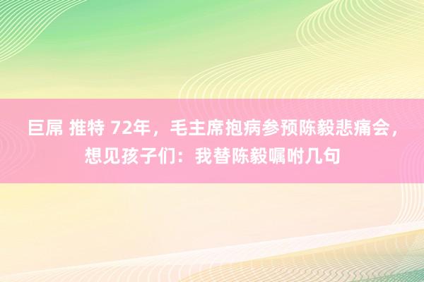 巨屌 推特 72年，毛主席抱病参预陈毅悲痛会，想见孩子们：我替陈毅嘱咐几句