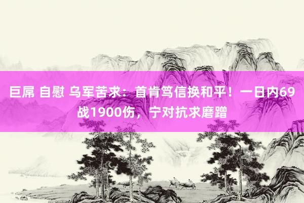 巨屌 自慰 乌军苦求：首肯笃信换和平！一日内69战1900伤，宁对抗求磨蹭