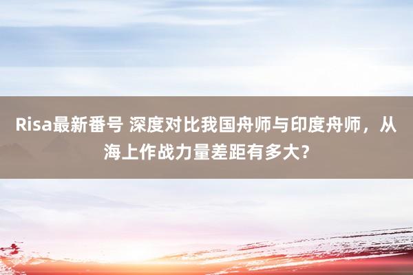 Risa最新番号 深度对比我国舟师与印度舟师，从海上作战力量差距有多大？