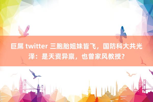 巨屌 twitter 三胞胎姐妹皆飞，国防科大共光泽：是天资异禀，也曾家风教授？