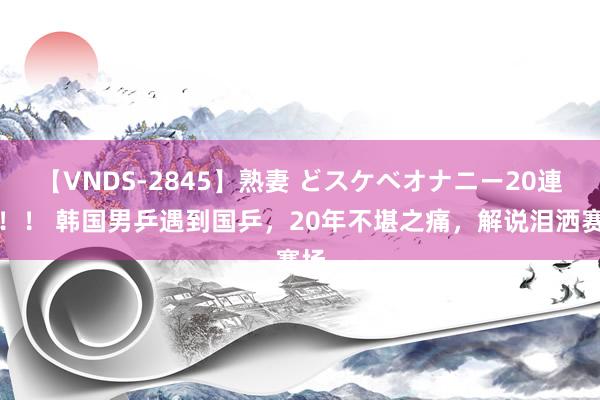 【VNDS-2845】熟妻 どスケベオナニー20連発！！ 韩国男乒遇到国乒，20年不堪之痛，解说泪洒赛场