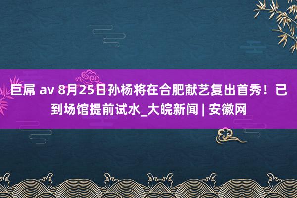 巨屌 av 8月25日孙杨将在合肥献艺复出首秀！已到场馆提前试水_大皖新闻 | 安徽网