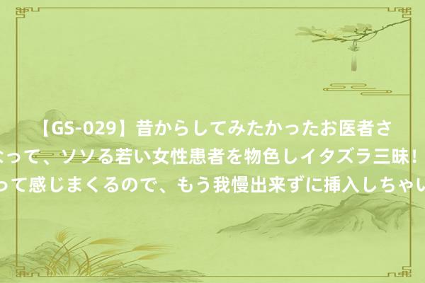 【GS-029】昔からしてみたかったお医者さんゴッコ ニセ医者になって、ソソる若い女性患者を物色しイタズラ三昧！パンツにシミまで作って感じまくるので、もう我慢出来ずに挿入しちゃいました。ああ、昔から憧れていたお医者さんゴッコをついに達成！ 铁线礁演出30分钟浓烈抵挡，菲政务船强登，一度要撞击中方海警船