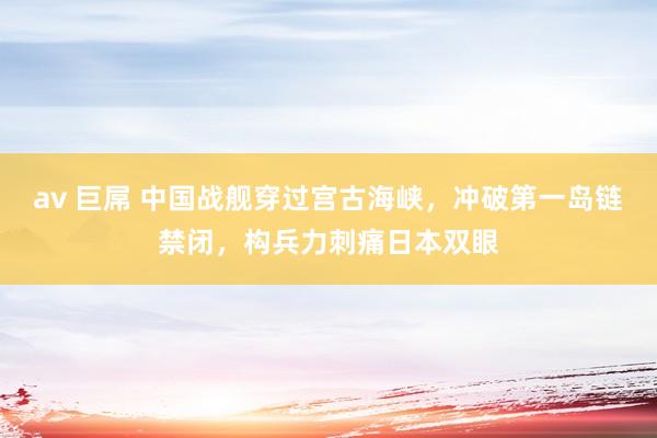 av 巨屌 中国战舰穿过宫古海峡，冲破第一岛链禁闭，构兵力刺痛日本双眼