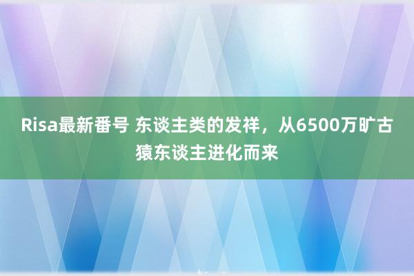 Risa最新番号 东谈主类的发祥，从6500万旷古猿东谈主进化而来