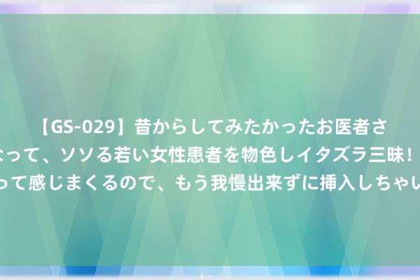 【GS-029】昔からしてみたかったお医者さんゴッコ ニセ医者になって、ソソる若い女性患者を物色しイタズラ三昧！パンツにシミまで作って感じまくるので、もう我慢出来ずに挿入しちゃいました。ああ、昔から憧れていたお医者さんゴッコをついに達成！ 合营立异采购的争议惩处有何新条件