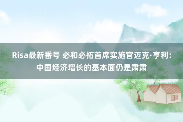 Risa最新番号 必和必拓首席实施官迈克·亨利：中国经济增长的基本面仍是肃肃