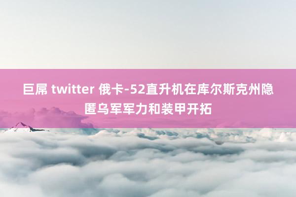 巨屌 twitter 俄卡-52直升机在库尔斯克州隐匿乌军军力和装甲开拓