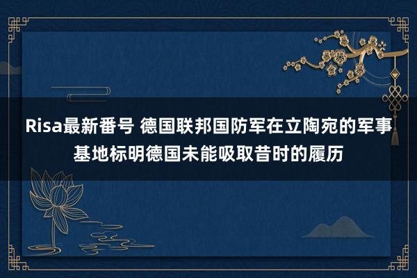 Risa最新番号 德国联邦国防军在立陶宛的军事基地标明德国未能吸取昔时的履历