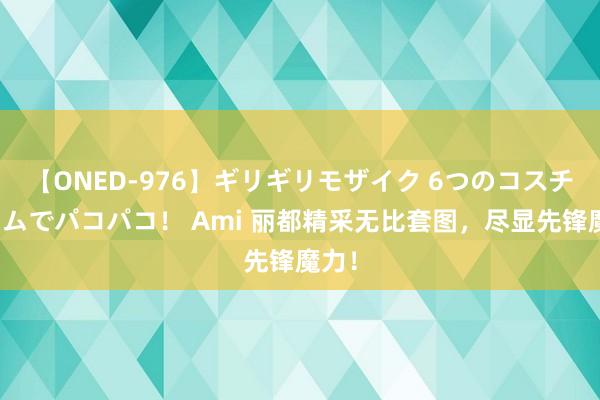 【ONED-976】ギリギリモザイク 6つのコスチュームでパコパコ！ Ami 丽都精采无比套图，尽显先锋魔力！